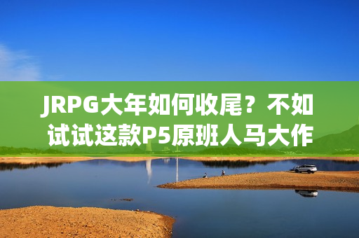 JRPG大年如何收尾？不如试试这款P5原班人马大作