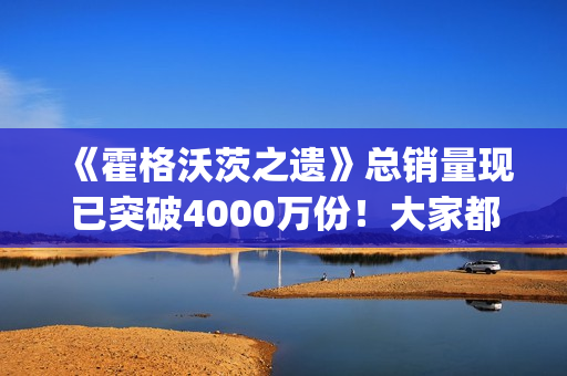 《霍格沃茨之遗》总销量现已突破4000万份!大家都"喜加一"了吗? 《霍格沃茨之遗》总销量现已突破4000万份!大家都"喜加一"了吗?