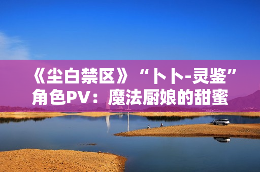 《尘白禁区》“卜卜-灵鉴”角色PV：魔法厨娘的甜蜜配方