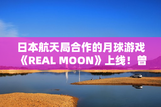 日本航天局合作的月球游戏《REAL MOON》上线！曾扬言2025年建月球基地