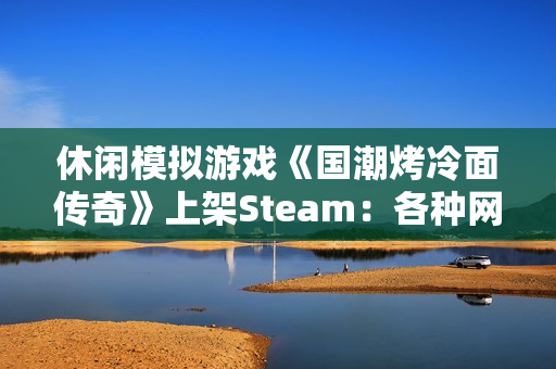 休闲模拟游戏《国潮烤冷面传奇》上架Steam：各种网梗满天飞 作者太懂行！