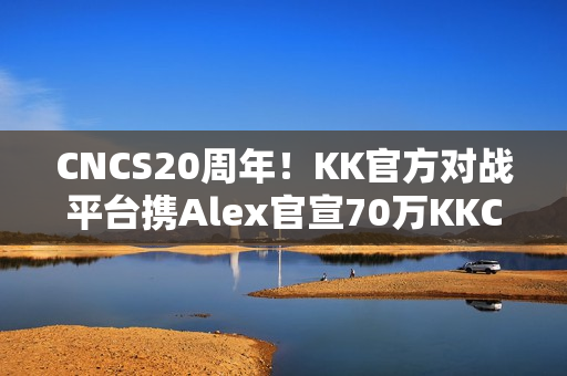 CNCS20周年！KK官方对战平台携Alex官宣70万KKCS1.6赛事，转分福利邀你再战巅峰！