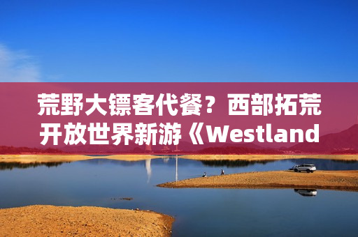荒野大镖客代餐？西部拓荒开放世界新游《Westlanders》上Steam
