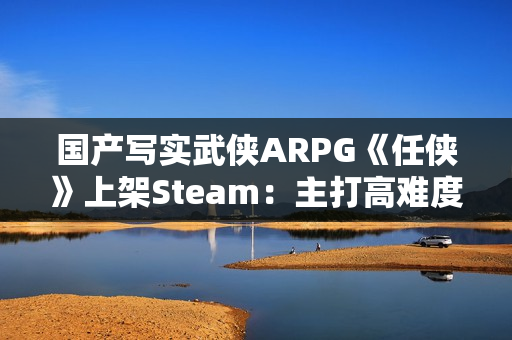 国产写实武侠ARPG《任侠》上架Steam：主打高难度拼刀战斗