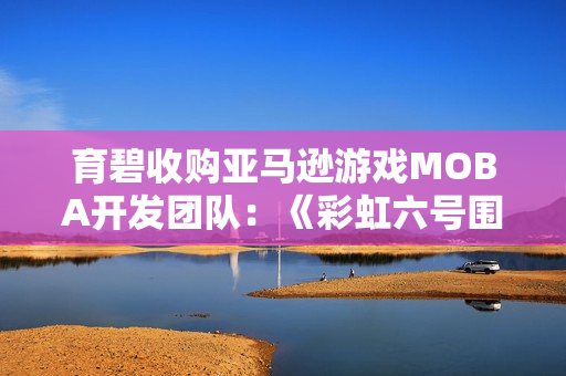 育碧收购亚马逊游戏MOBA开发团队：《彩虹六号围攻》创意总监回归