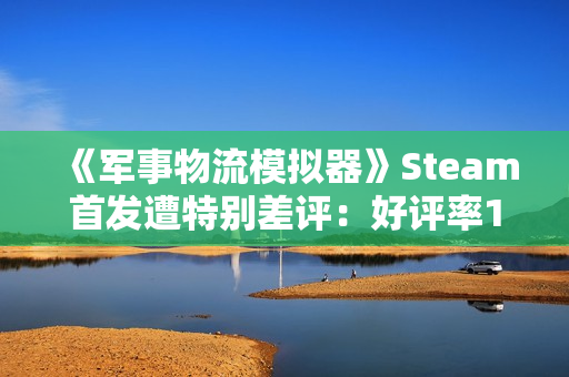 《军事物流模拟器》Steam首发遭特别差评：好评率19% 被指虚假宣传