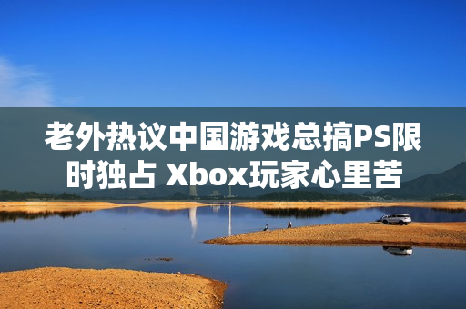 老外热议中国游戏总搞PS限时独占 Xbox玩家心里苦