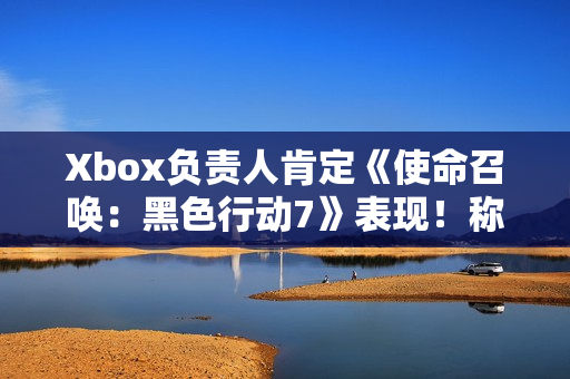Xbox负责人肯定《使命召唤：黑色行动7》表现！称年货大作很艰难