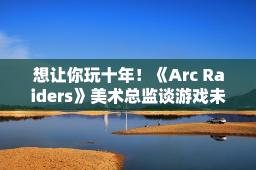 想让你玩十年！《Arc Raiders》美术总监谈游戏未来发展计划