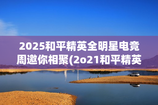 2025和平精英全明星电竞周邀你相聚(2o21和平精英)