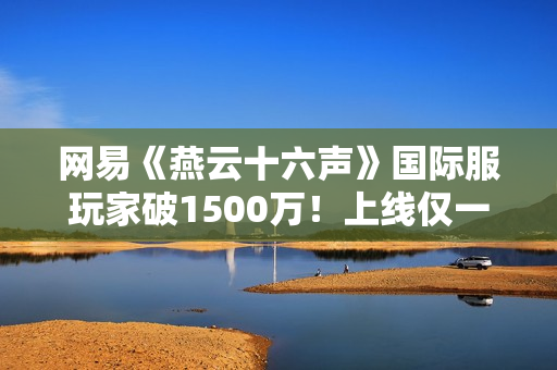 网易《燕云十六声》国际服玩家破1500万！上线仅一个月