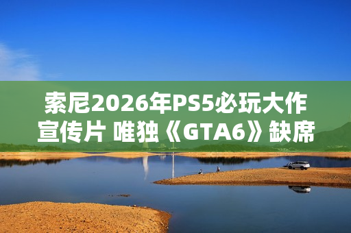 索尼2026年PS5必玩大作宣传片 唯独《GTA6》缺席