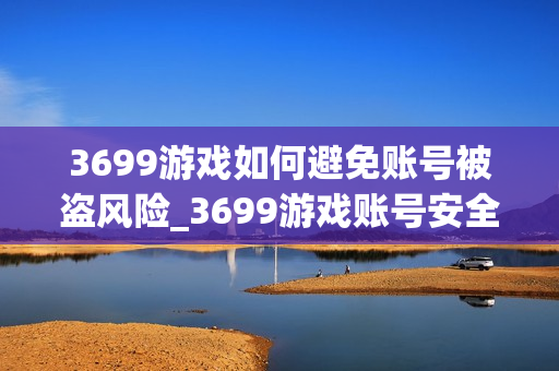 3699游戏如何避免账号被盗风险_3699游戏账号安全防护全攻略【警示】