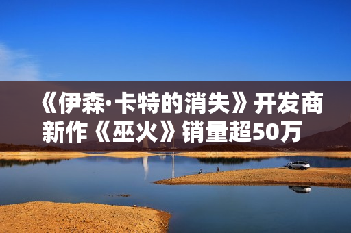 《伊森·卡特的消失》开发商新作《巫火》销量超50万 “清算”更新上线