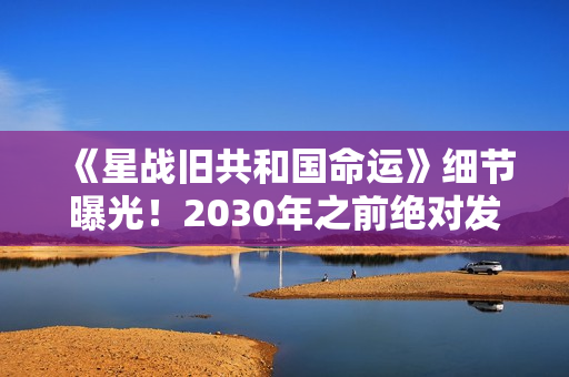 《星战旧共和国命运》细节曝光！2030年之前绝对发售