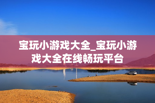 宝玩小游戏大全_宝玩小游戏大全在线畅玩平台