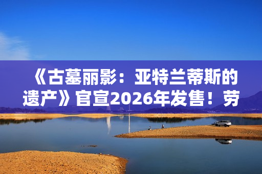 《古墓丽影:亚特兰蒂斯的遗产》官宣2026年发售!劳拉回归经典形象 《古墓丽影:亚特兰蒂斯的遗产》官宣2026年发售!劳拉回归经典形象
