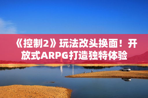 《控制2》玩法改头换面！开放式ARPG打造独特体验