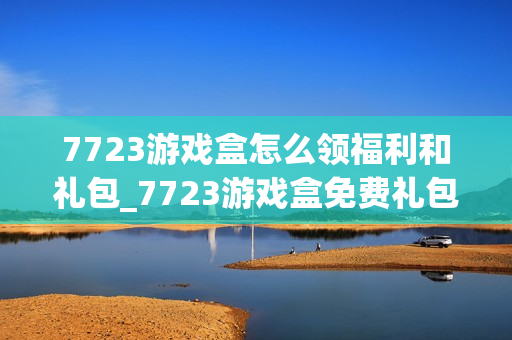 7723游戏盒怎么领福利和礼包_7723游戏盒免费礼包领取攻略【技巧】