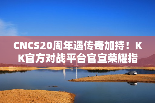 CNCS20周年遇传奇加持！KK官方对战平台官宣荣耀指挥官Alex，共启CS1.6新征程！