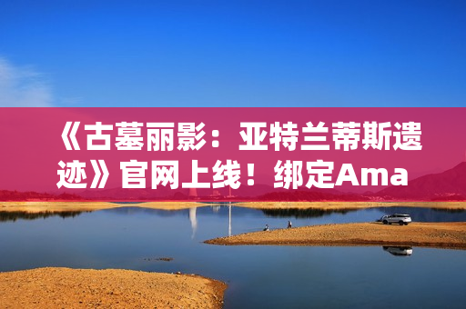 《古墓丽影：亚特兰蒂斯遗迹》官网上线！绑定Amazon Games账号可领劳拉地中海潜水服