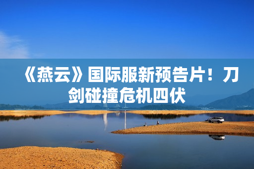 《燕云》国际服新预告片！刀剑碰撞危机四伏