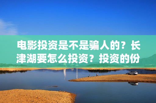 电影投资是不是骗人的？长津湖要怎么投资？投资的份额真实吗？(电影投资是真的吗?)