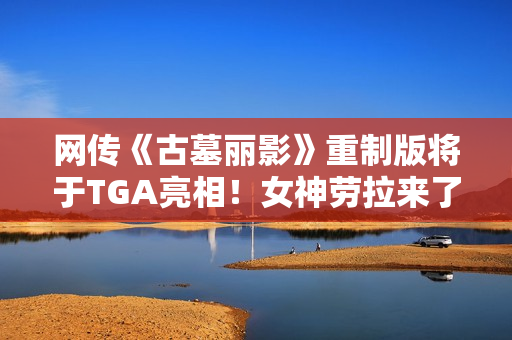 网传《古墓丽影》重制版将于TGA亮相！女神劳拉来了