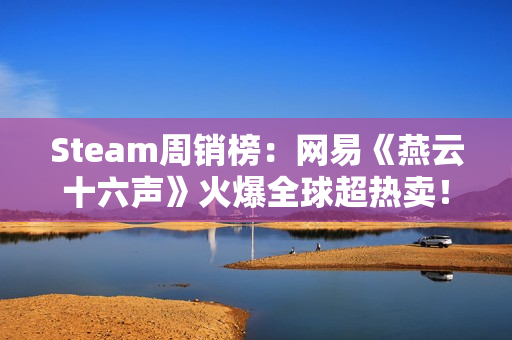 Steam周销榜：网易《燕云十六声》火爆全球超热卖！