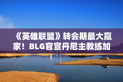 《英雄联盟》转会期最大赢家！BLG官宣丹尼主教练加入