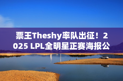 票王Theshy率队出征！2025 LPL全明星正赛海报公开