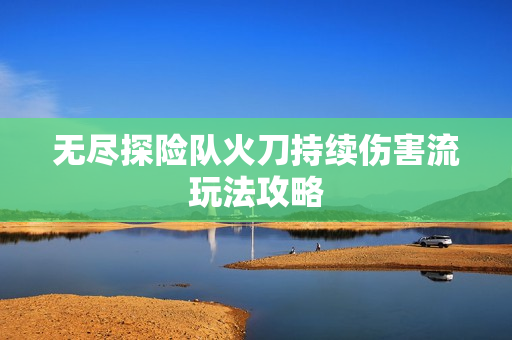 无尽探险队火刀持续伤害流玩法攻略