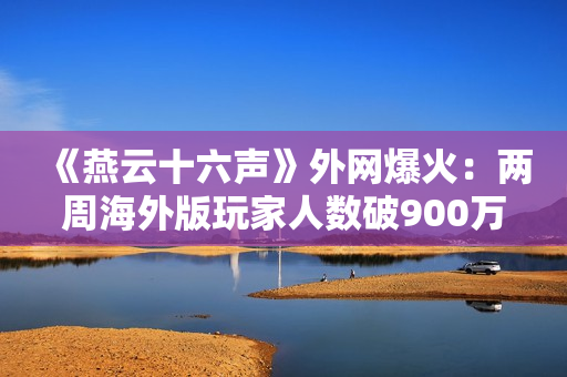 《燕云十六声》外网爆火:两周海外版玩家人数破900万! 《燕云十六声》外网爆火:两周海外版玩家人数破900万!