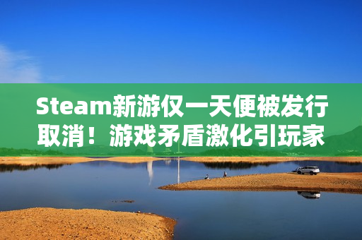 Steam新游仅一天便被发行取消！游戏矛盾激化引玩家狂喷