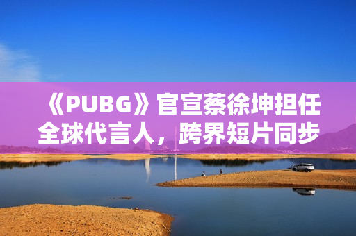 《PUBG》官宣蔡徐坤担任全球代言人，跨界短片同步上线