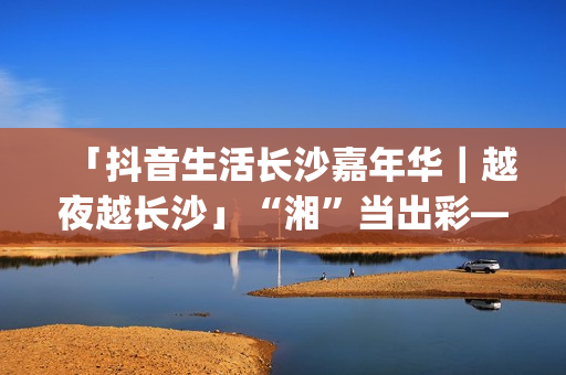 「抖音生活长沙嘉年华｜越夜越长沙」“湘”当出彩——长沙好店2.0正式出道！(湖南长沙抖音总公司)