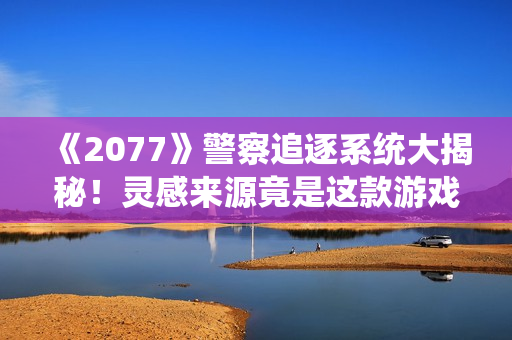 《2077》警察追逐系统大揭秘！灵感来源竟是这款游戏