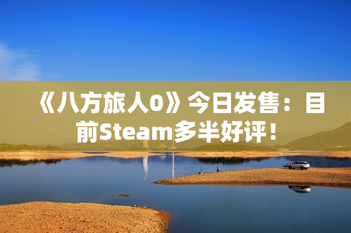 《八方旅人0》今日发售：目前Steam多半好评！