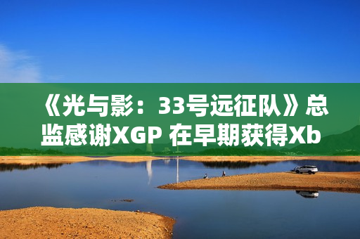 《光与影：33号远征队》总监感谢XGP 在早期获得Xbox的重点支持