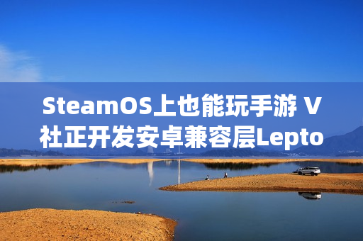 SteamOS上也能玩手游 V社正开发安卓兼容层Lepton