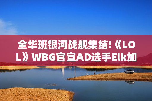 全华班银河战舰集结!《LOL》WBG官宣AD选手Elk加入