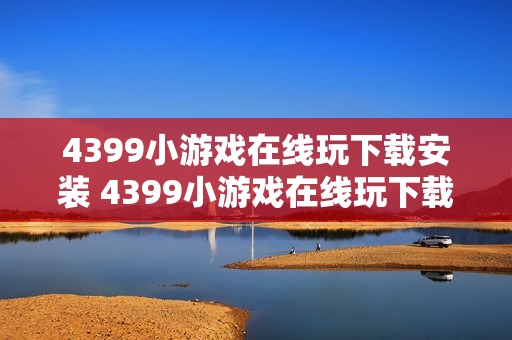 4399小游戏在线玩下载安装 4399小游戏在线玩下载安装指南