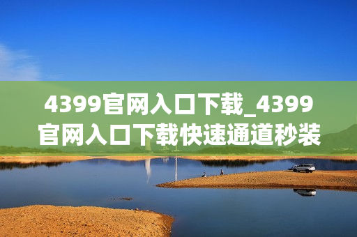 4399官网入口下载_4399官网入口下载快速通道秒装热门游戏