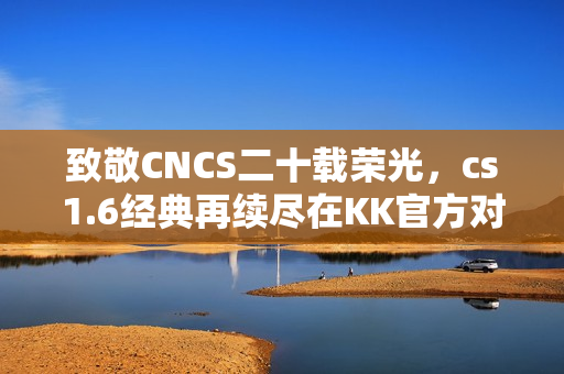 致敬CNCS二十载荣光，cs1.6经典再续尽在KK官方对战平台！