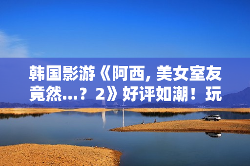 韩国影游《阿西, 美女室友竟然...？2》好评如潮！玩家超爱 好评率95%