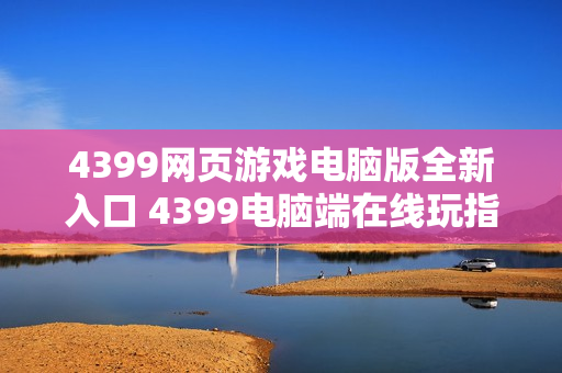 4399网页游戏电脑版全新入口 4399电脑端在线玩指南