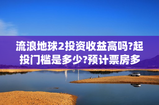 流浪地球2投资收益高吗?起投门槛是多少?预计票房多少?(流浪地球2投资多少)
