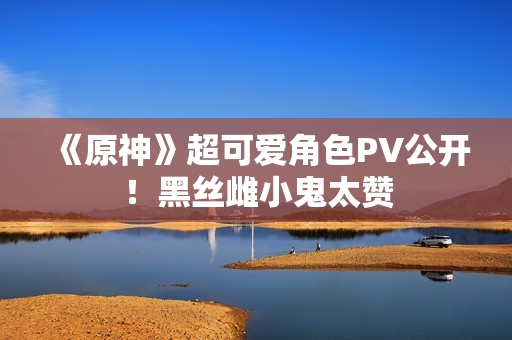 《原神》超可爱角色PV公开！黑丝雌小鬼太赞