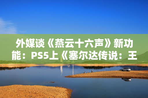 外媒谈《燕云十六声》新功能:PS5上《塞尔达传说:王国之泪》的替代品! 外媒谈《燕云十六声》新功能:PS5上《塞尔达传说:王国之泪》的替代品!