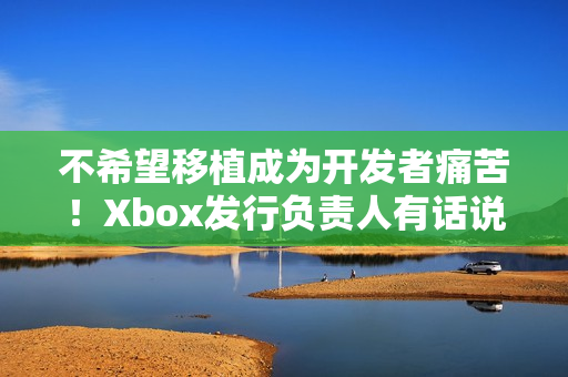 不希望移植成为开发者痛苦！Xbox发行负责人有话说